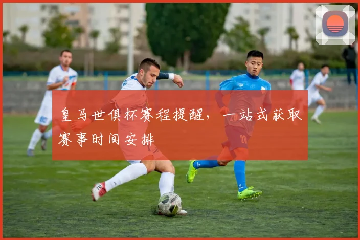 皇马世俱杯赛程提醒,一站式获取赛事时间安排