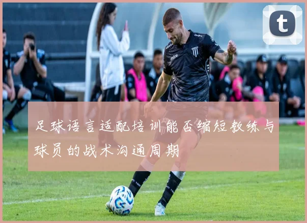 足球语言适配培训能否缩短教练与球员的战术沟通周期