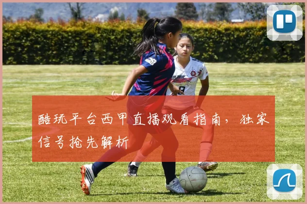 酷玩平台西甲直播观看指南，独家信号抢先解析