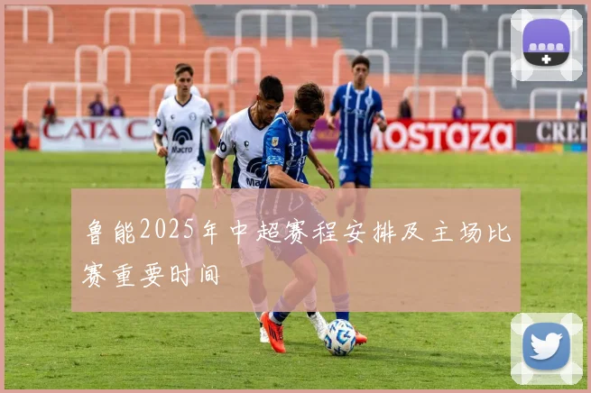 鲁能2025年中超赛程安排及主场比赛重要时间