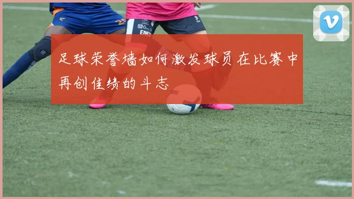 足球荣誉墙如何激发球员在比赛中再创佳绩的斗志